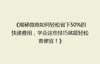 《揭秘微商如何轻松省下50%的快递费用，学会这些技巧就能轻松寄便宜！》