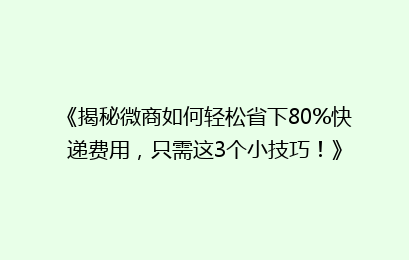 《揭秘微商如何轻松省下80%快递费用,只需这3个小技巧!》