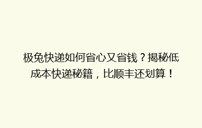 极兔快递如何省心又省钱？揭秘低成本快递秘籍，比顺丰还划算！
