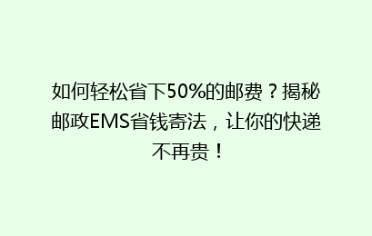 如何轻松省下50%的邮费？揭秘邮政EMS省钱寄法，让你的快递不再贵！