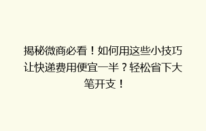 揭秘微商必看！如何用这些小技巧让快递费用便宜一半？轻松省下大笔开支！