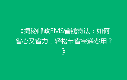 《揭秘邮政EMS省钱寄法：如何省心又省力，轻松节省寄递费用？》