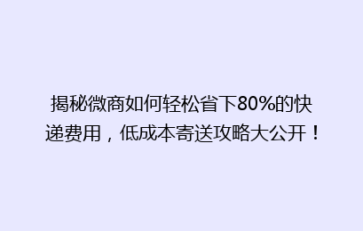 揭秘微商如何轻松省下80%的快递费用，低成本寄送攻略大公开！