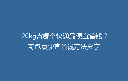 20kg寄哪个快递最便宜省钱？寄包裹便宜省钱方法分享