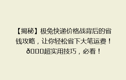 【揭秘】极兔快递价格战背后的省钱攻略，让你轻松省下大笔运费！🚀超实用技巧，必看！
