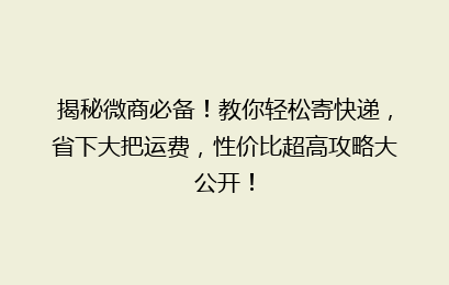 揭秘微商必备!教你轻松寄快递,省下大把运费,性价比超高攻略大公开!