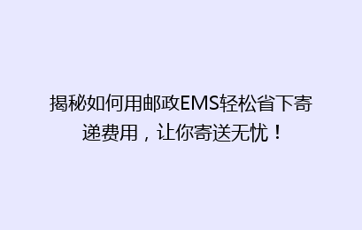 揭秘如何用邮政EMS轻松省下寄递费用，让你寄送无忧！