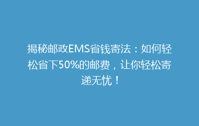 揭秘邮政EMS省钱寄法：如何轻松省下50%的邮费，让你轻松寄递无忧！
