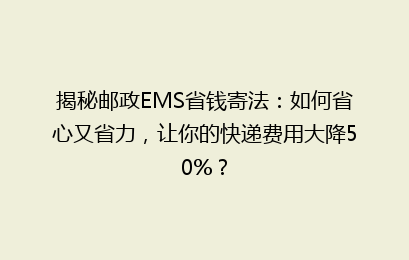 揭秘邮政EMS省钱寄法：如何省心又省力，让你的快递费用大降50%？