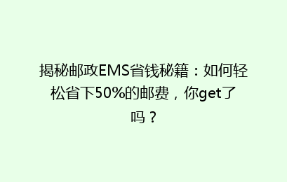 揭秘邮政EMS省钱秘籍：如何轻松省下50%的邮费，你get了吗？