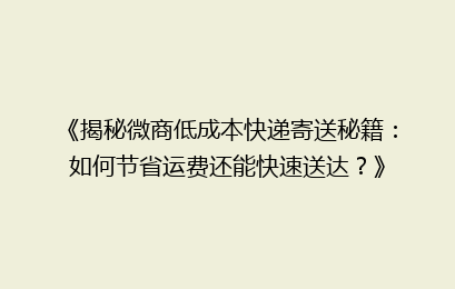 《揭秘微商低成本快递寄送秘籍：如何节省运费还能快速送达？》