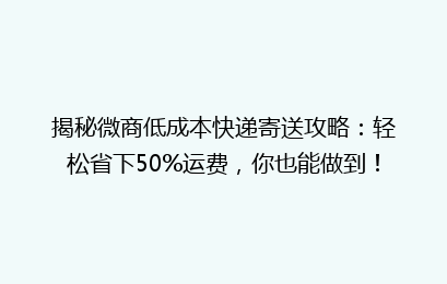 揭秘微商低成本快递寄送攻略：轻松省下50%运费，你也能做到！