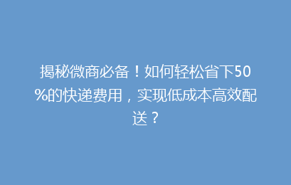 揭秘微商必备！如何轻松省下50%的快递费用，实现低成本高效配送？