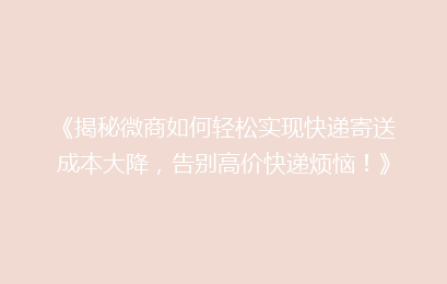 《揭秘微商如何轻松实现快递寄送成本大降，告别高价快递烦恼！》
