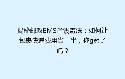 揭秘邮政EMS省钱寄法：如何让包裹快递费用省一半，你get了吗？