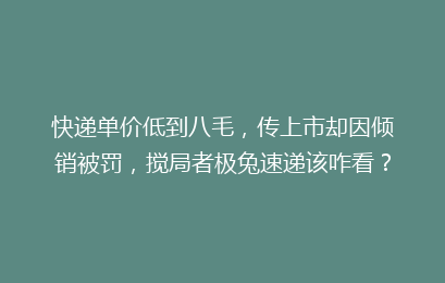 快递单价低到八毛，传上市却因倾销被罚，搅局者极兔速递该咋看？