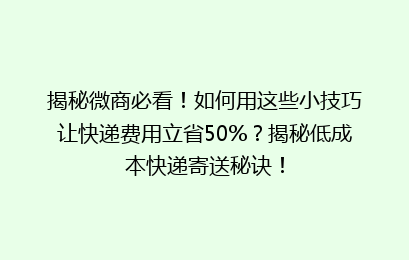 揭秘微商必看！如何用这些小技巧让快递费用立省50%？揭秘低成本快递寄送秘诀！