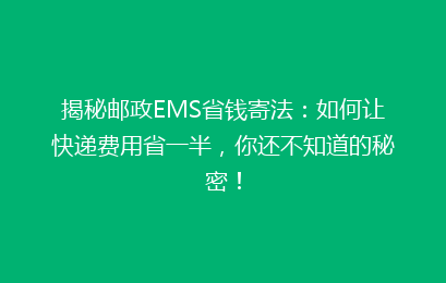 揭秘邮政EMS省钱寄法：如何让快递费用省一半，你还不知道的秘密！