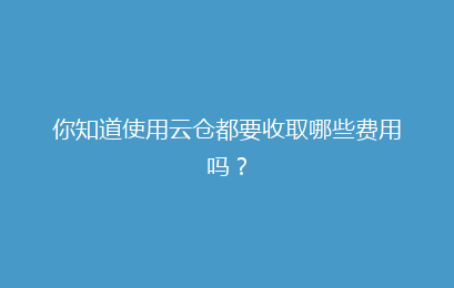 你知道使用云仓都要收取哪些费用吗？