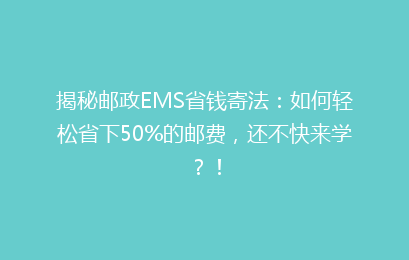 揭秘邮政EMS省钱寄法：如何轻松省下50%的邮费，还不快来学？！