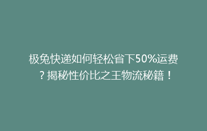 极兔快递如何轻松省下50%运费？揭秘性价比之王物流秘籍！