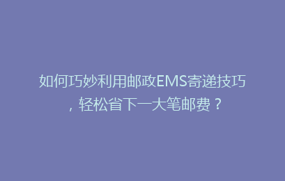 如何巧妙利用邮政EMS寄递技巧，轻松省下一大笔邮费？