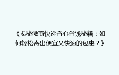 《揭秘微商快递省心省钱秘籍:如何轻松寄出便宜又快速的包裹?》