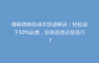 揭秘微商低成本快递秘诀：轻松省下50%运费，你是选贵还是选巧？