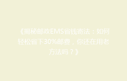 《揭秘邮政EMS省钱寄法：如何轻松省下30%邮费，你还在用老方法吗？》