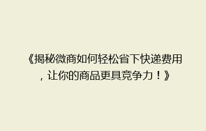《揭秘微商如何轻松省下快递费用，让你的商品更具竞争力！》