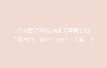朋友圈2500元就能买苹果手机?微商的“海关打点费”了解一下