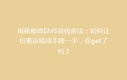 揭秘邮政EMS省钱寄法：如何让包裹运输成本降一半，你get了吗？