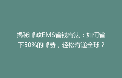 揭秘邮政EMS省钱寄法：如何省下50%的邮费，轻松寄递全球？