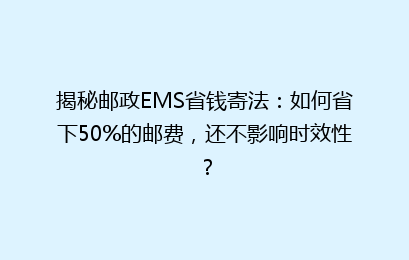 揭秘邮政EMS省钱寄法:如何省下50%的邮费,还不影响时效性?