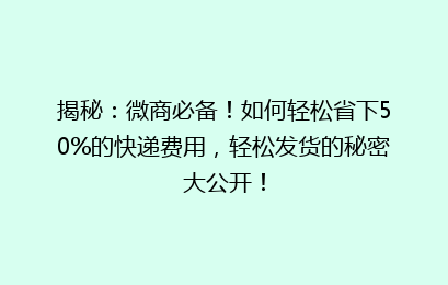 揭秘：微商必备！如何轻松省下50%的快递费用，轻松发货的秘密大公开！
