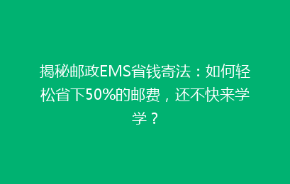 揭秘邮政EMS省钱寄法：如何轻松省下50%的邮费，还不快来学学？