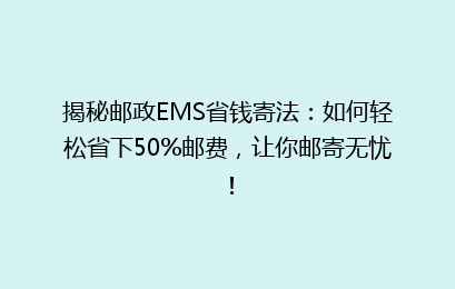 揭秘邮政EMS省钱寄法：如何轻松省下50%邮费，让你邮寄无忧！