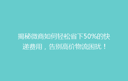 揭秘微商如何轻松省下50%的快递费用，告别高价物流困扰！