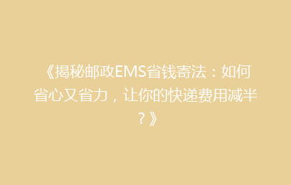 《揭秘邮政EMS省钱寄法：如何省心又省力，让你的快递费用减半？》