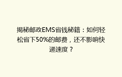 揭秘邮政EMS省钱秘籍：如何轻松省下50%的邮费，还不影响快递速度？