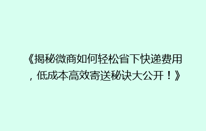 《揭秘微商如何轻松省下快递费用，低成本高效寄送秘诀大公开！》