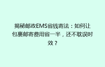 揭秘邮政EMS省钱寄法：如何让包裹邮寄费用省一半，还不耽误时效？