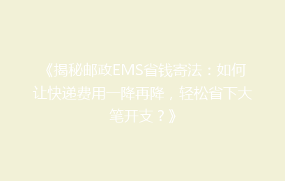 《揭秘邮政EMS省钱寄法：如何让快递费用一降再降，轻松省下大笔开支？》