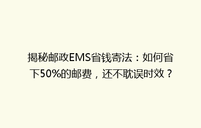 揭秘邮政EMS省钱寄法：如何省下50%的邮费，还不耽误时效？