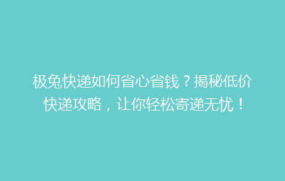 极兔快递如何省心省钱？揭秘低价快递攻略，让你轻松寄递无忧！