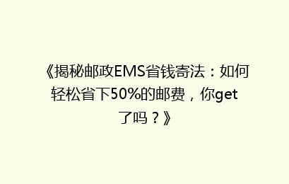 《揭秘邮政EMS省钱寄法：如何轻松省下50%的邮费，你get了吗？》