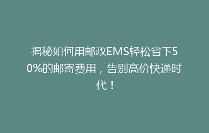 揭秘如何用邮政EMS轻松省下50%的邮寄费用，告别高价快递时代！