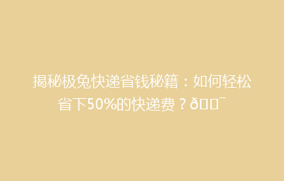 揭秘极兔快递省钱秘籍：如何轻松省下50%的快递费？🎯