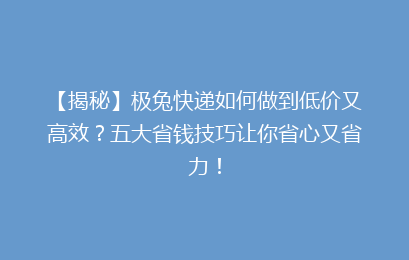 【揭秘】极兔快递如何做到低价又高效？五大省钱技巧让你省心又省力！