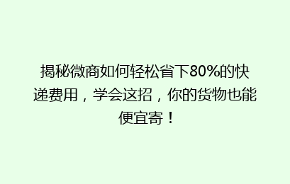 揭秘微商如何轻松省下80%的快递费用,学会这招,你的货物也能便宜寄!